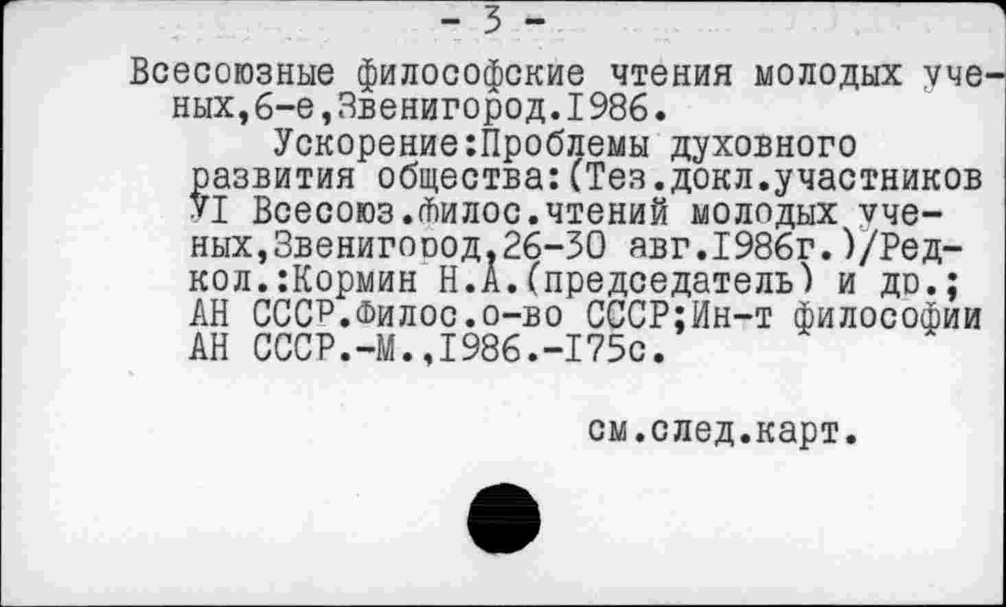 ﻿- 3 -
Всесоюзные философские чтения молодых уче ных,6-е,Звенигород.1986.
Ускорение:Проблемы духовного развития общества:(Тез.докл.участников У1 Всесоюз.йилос.чтений молодых ученых, Звенигооод.26-30 авг.1986г.)/Ред-кол.:Кормин Н.А.(председатель) и до.; АН СССР.Филос.о-во СССР;Ин-т философии АН СССР.-М.,1986.-175с.
см.след.карт